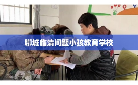 聊城临清问题小孩教育学校 聊城临清问题小孩教育学校