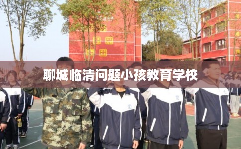 聊城临清问题小孩教育学校