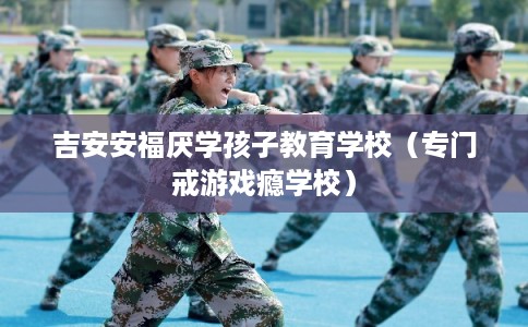 吉安安福厌学孩子教育学校(专门戒游戏瘾学校) 吉安安福厌学孩子教育学校(专门戒游戏瘾学校)