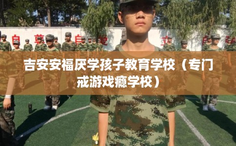 吉安安福厌学孩子教育学校(专门戒游戏瘾学校) 吉安安福厌学孩子教育学校(专门戒游戏瘾学校)