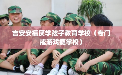 吉安安福厌学孩子教育学校(专门戒游戏瘾学校) 吉安安福厌学孩子教育学校(专门戒游戏瘾学校)