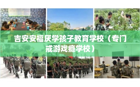吉安安福厌学孩子教育学校（专门戒游戏瘾学校）