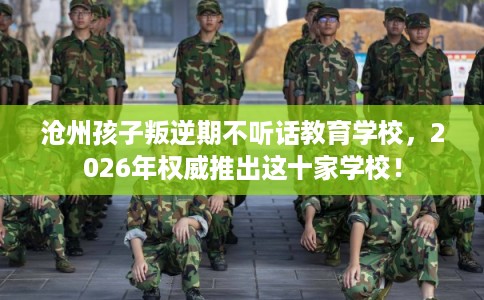 沧州孩子叛逆期不听话教育学校，2026年权威推出这十家学校！