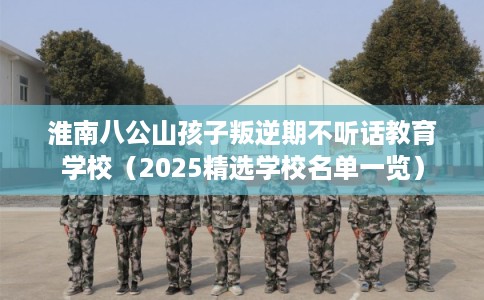 淮南八公山孩子叛逆期不听话教育学校（2025精选学校名单一览）