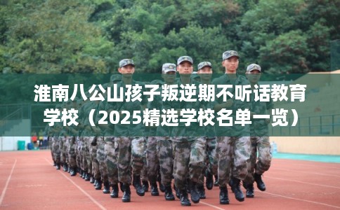 淮南八公山孩子叛逆期不听话教育学校（2025精选学校名单一览）