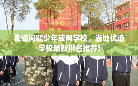 北碚问题少年戒网学校，当地优选学校最新排名推荐!