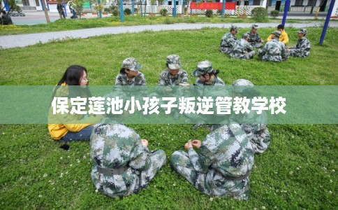 保定莲池小孩子叛逆管教学校 保定莲池小孩子叛逆管教学校