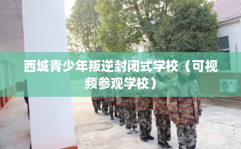 西城青少年叛逆封闭式学校(可视频参观学校) 西城青少年叛逆封闭式学校(可视频参观学校)