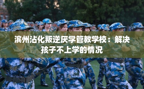 滨州沾化叛逆厌学管教学校：解决孩子不上学的情况