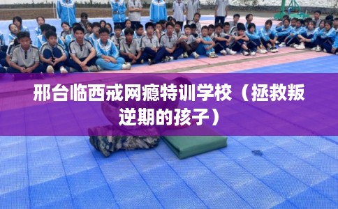 邢台临西戒网瘾特训学校（拯救叛逆期的孩子）