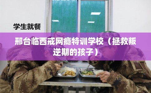 邢台临西戒网瘾特训学校（拯救叛逆期的孩子）