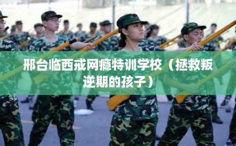 邢台临西戒网瘾特训学校（拯救叛逆期的孩子）