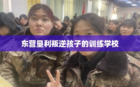 东营垦利叛逆孩子的训练学校