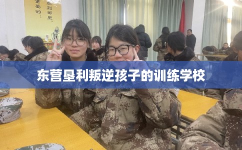 东营垦利叛逆孩子的训练学校