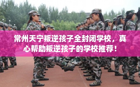 常州天宁叛逆孩子全封闭学校,真心帮助叛逆孩子的学校推荐! 常州天宁叛逆孩子全封闭学校,真心帮助叛逆孩子的学校推荐!