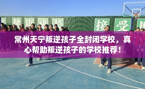 常州天宁叛逆孩子全封闭学校，真心帮助叛逆孩子的学校推荐！