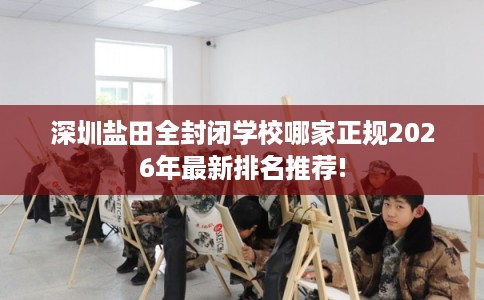 深圳盐田全封闭学校哪家正规2026年最新排名推荐!