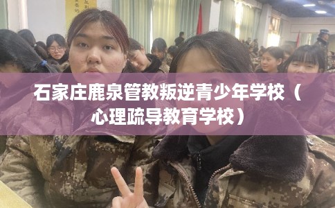 石家庄鹿泉管教叛逆青少年学校（心理疏导教育学校）
