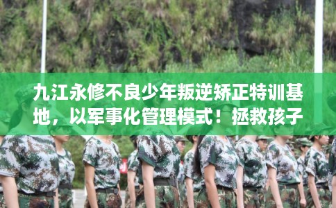 九江永修不良少年叛逆矫正特训基地，以军事化管理模式！拯救孩子！