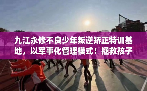 九江永修不良少年叛逆矫正特训基地，以军事化管理模式！拯救孩子！