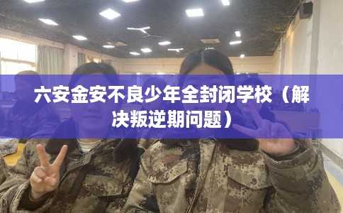 六安金安不良少年全封闭学校(解决叛逆期问题) 六安金安不良少年全封闭学校(解决叛逆期问题)