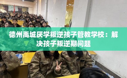 德州禹城厌学叛逆孩子管教学校：解决孩子叛逆期问题