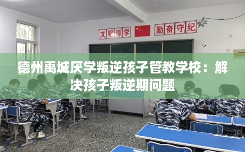德州禹城厌学叛逆孩子管教学校：解决孩子叛逆期问题