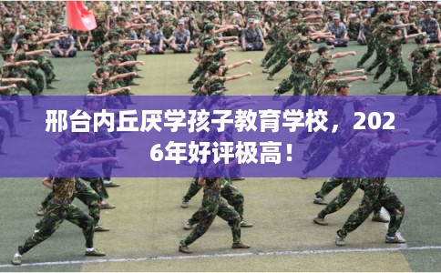 邢台内丘厌学孩子教育学校，2026年好评极高！