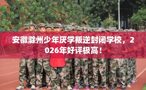 安徽滁州少年厌学叛逆封闭学校，2026年好评极高！