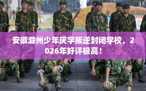 安徽滁州少年厌学叛逆封闭学校，2026年好评极高！