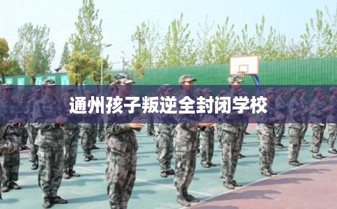 通州孩子叛逆全封闭学校