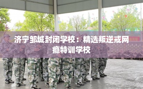 济宁邹城封闭学校：精选叛逆戒网瘾特训学校