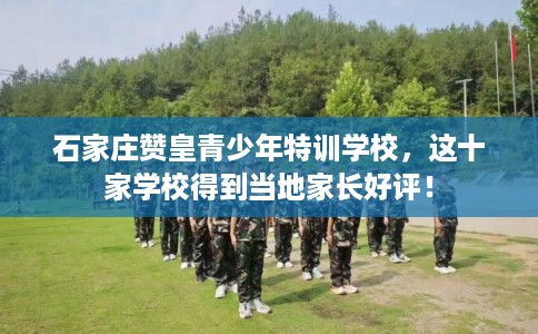 石家庄赞皇青少年特训学校,这十家学校得到当地家长好评! 石家庄赞皇青少年特训学校,这十家学校得到当地家长好评!