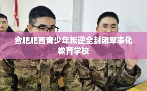 合肥肥西青少年叛逆全封闭军事化教育学校