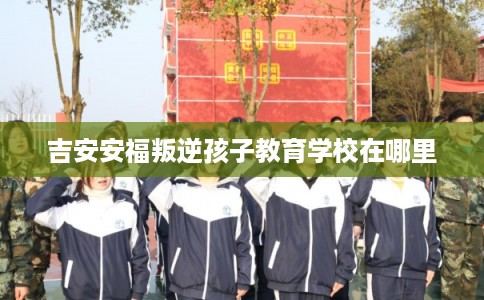 吉安安福叛逆孩子教育学校在哪里 吉安安福叛逆孩子教育学校在哪里