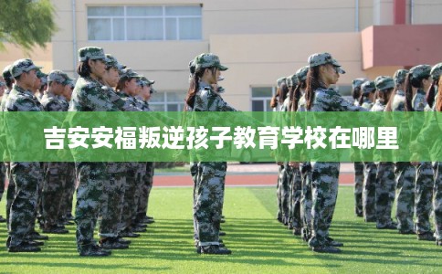 吉安安福叛逆孩子教育学校在哪里 吉安安福叛逆孩子教育学校在哪里