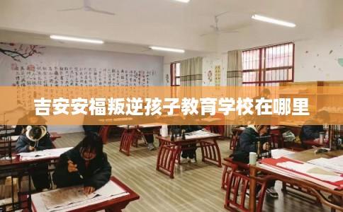 吉安安福叛逆孩子教育学校在哪里 吉安安福叛逆孩子教育学校在哪里