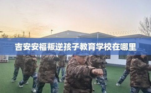吉安安福叛逆孩子教育学校在哪里