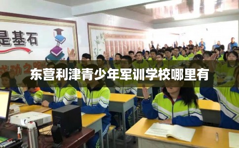 东营利津青少年军训学校哪里有 东营利津青少年军训学校哪里有
