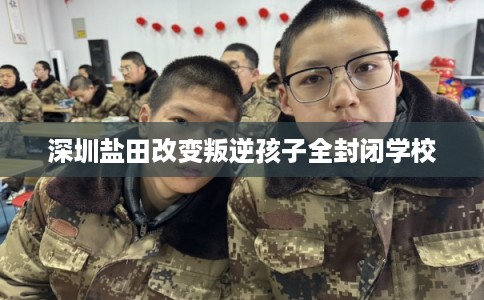 深圳盐田改变叛逆孩子全封闭学校