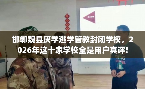 邯郸魏县厌学逃学管教封闭学校，2026年这十家学校全是用户真评!