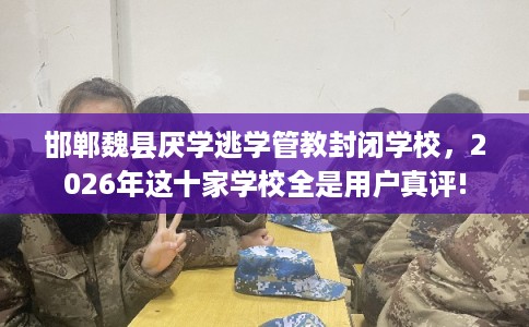 邯郸魏县厌学逃学管教封闭学校，2026年这十家学校全是用户真评!