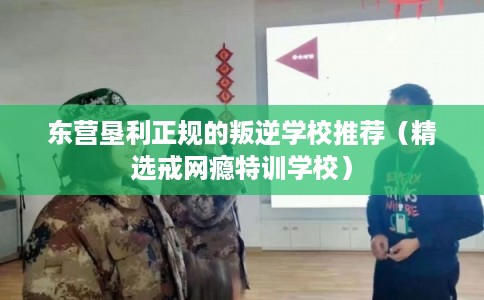 东营垦利正规的叛逆学校推荐（精选戒网瘾特训学校）
