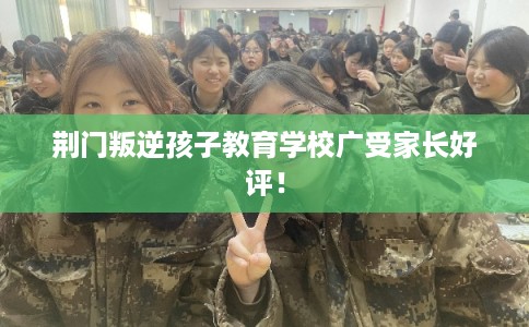 荆门叛逆孩子教育学校广受家长好评！