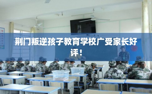 荆门叛逆孩子教育学校广受家长好评！
