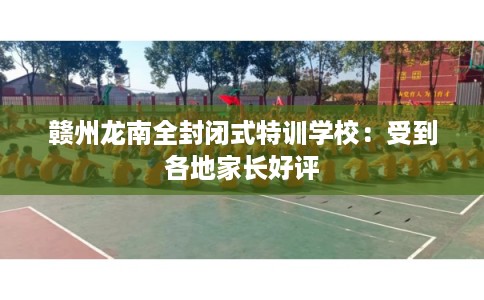 赣州龙南全封闭式特训学校:受到各地家长好评 赣州龙南全封闭式特训学校:受到各地家长好评