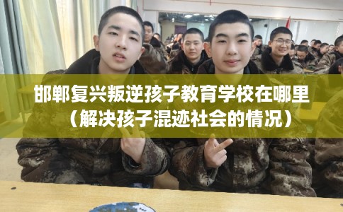 邯郸复兴叛逆孩子教育学校在哪里（解决孩子混迹社会的情况）