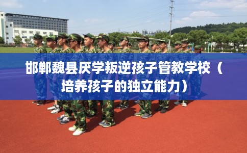 邯郸魏县厌学叛逆孩子管教学校（培养孩子的独立能力）