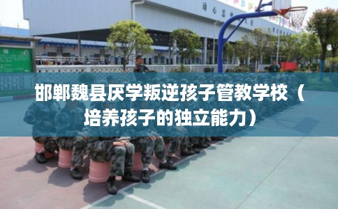 邯郸魏县厌学叛逆孩子管教学校（培养孩子的独立能力）