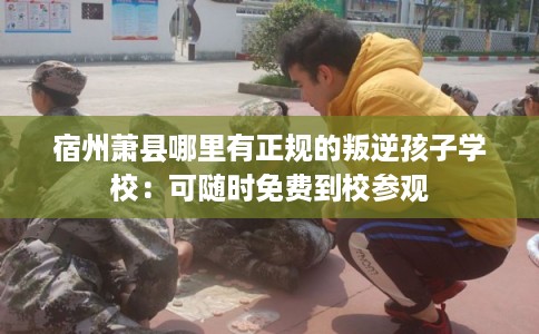 宿州萧县哪里有正规的叛逆孩子学校：可随时免费到校参观